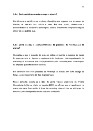 79



5.2.4 Qual o público que esta ação deve atingir?


Identificou-se a existência de produtos oferecidos pela empresa que abrangem as
classes de mercado alta, média e baixa. Por este motivo, observou-se a
necessidade de a nova marca ser simples, objetiva e facilmente compreensível para
atingir ao seu público-alvo.




5.2.5 Como ocorreu o acompanhamento do processo de reformulação da
marca?


Constatou-se que a evolução de todas as ações envolvendo a mudança da marca
foi acompanhada e, rigorosa e continuamente fiscalizada, pelo departamento de
marketing da Norcon que teve um papel decisivo para consolidação da nova imagem
da empresa que estava sendo lançada.


Foi salientado que esse processo de mudança se realizou em curto espaço de
tempo, aproximadamente 60 dias de preparação.


Nesse contexto, ressalta-se a idéia de Jaime Troiano, presidente da Troiano
Consultoria de Marca, citado por Araújo (2003), ao afirmar que o investimento na
marca não deve ficar restrito à área de marketing, mas a todas as atividades da
empresa, passando pela qualidade dos itens oferecidos.
 