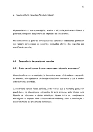 90



6 CONCLUSÕES E LIMITAÇÕES DO ESTUDO




O presente estudo teve como objetivo analisar a reformulação da marca Norcon a
partir das percepções dos gestores da empresa e de seus clientes.


Os dados obtidos a partir da investigação das variáveis e indicadores, permitiram
que fossem apresentadas as seguintes conclusões através das respostas das
questões de pesquisa.




6.1   Respondendo às questões de pesquisa


6.1.1 Quais os motivos que levaram a empresa a reformular a sua marca?


Os motivos foram as necessidades de demonstrar ao seu público-alvo a nova gestão
da empresa, e de apresentar um design inovador em sua marca, já que a anterior
estava obsoleta e limitada.


A construtora Norcon, nesse contexto, pôde verificar que o marketing possui um
papel-chave no planejamento estratégico de uma empresa, pois oferece uma
filosofia de orientação e define estratégias. Quase todos os planejamentos
estratégicos da empresa lidam com variáveis de marketing, como a participação, o
desenvolvimento e o crescimento de mercado.
 