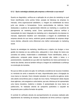 91



6.1.2 Qual a estratégia adotada pela empresa a reformular a sua marca?


Quanto ao diagnóstico, verificou-se a aplicação de um plano de marketing no qual
foram identificados como pontos fortes: posição de liderança da empresa no
mercado, clima organizacional satisfatório, e, imagem de credibilidade da marca
junto aos clientes e fornecedores. Como oportunidades de melhoria, foram
destacadas a ausência de agressividade referente ao marketing e a ausência de
planejamento do marketing social. Como oportunidade, pôde-se verificar a
necessidade de maior integração do marketing com o desempenho da empresa no
mercado, objetivando trabalhar com intensidade a imagem de credibilidade da
empresa através de sua marca, existindo grande possibilidade da empresa atingir
novos clientes, utilizando como diferencial uma melhor estruturação no marketing
social.


Quanto às estratégias de marketing, identificou-se o objetivo de divulgar a nova
gestão da empresa ao seu público-alvo, adequando o novo design da marca aos
conceitos de solidez, modernidade e credibilidade. Foram identificados, ainda, o
público-alvo, composto pelas classes de mercado alta, média e baixa; e o
posicionamento, ressaltando-se que além da importância da marca permanecer na
mente dos clientes, deve-se também reforçar a imagem de credibilidade e confiança
na construção de moradias.


No que se refere ao plano de ação, foi verificada a existência de recursos investidos
no montante de cento e sessenta mil reais, disponibilizados para a divulgação da
nova marca no mercado. Outro indicador estudado, foi a escolha da agência, tendo
sido aberta concorrência para a criação da nova marca. Participaram desta disputa
duas agências, uma sergipana e outra baiana, que saiu vitoriosa por ter apresentado
uma marca inovadora, moderna e simples. A apresentação da nova marca ao
público-alvo, foi realizada através de campanha publicitária e coquetel de
lançamento para o público formador de opinião.


O controle foi verificado através de acompanhamento do processo realizado pelo
departamento de marketing da empresa, fiscalizando de forma contínua e rigorosa
 