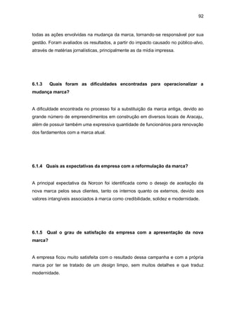 92



todas as ações envolvidas na mudança da marca, tornando-se responsável por sua
gestão. Foram avaliados os resultados, a partir do impacto causado no público-alvo,
através de matérias jornalísticas, principalmente as da mídia impressa.




6.1.3    Quais foram as dificuldades encontradas para operacionalizar a
mudança marca?


A dificuldade encontrada no processo foi a substituição da marca antiga, devido ao
grande número de empreendimentos em construção em diversos locais de Aracaju,
além de possuir também uma expressiva quantidade de funcionários para renovação
dos fardamentos com a marca atual.




6.1.4 Quais as expectativas da empresa com a reformulação da marca?


A principal expectativa da Norcon foi identificada como o desejo de aceitação da
nova marca pelos seus clientes, tanto os internos quanto os externos, devido aos
valores intangíveis associados à marca como credibilidade, solidez e modernidade.




6.1.5   Qual o grau de satisfação da empresa com a apresentação da nova
marca?


A empresa ficou muito satisfeita com o resultado dessa campanha e com a própria
marca por ter se tratado de um design limpo, sem muitos detalhes e que traduz
modernidade.
 