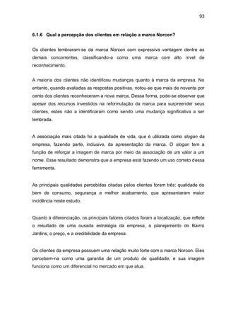 93



6.1.6 Qual a percepção dos clientes em relação a marca Norcon?


Os clientes lembraram-se da marca Norcon com expressiva vantagem dentre as
demais concorrentes, classificando-a como uma marca com alto nível de
reconhecimento.


A maioria dos clientes não identificou mudanças quanto à marca da empresa. No
entanto, quando avaliadas as respostas positivas, notou-se que mais de noventa por
cento dos clientes reconheceram a nova marca. Dessa forma, pode-se observar que
apesar dos recursos investidos na reformulação da marca para surpreender seus
clientes, estes não a identificaram como sendo uma mudança significativa a ser
lembrada.


A associação mais citada foi a qualidade de vida, que é utilizada como slogan da
empresa, fazendo parte, inclusive, da apresentação da marca. O slogan tem a
função de reforçar a imagem de marca por meio da associação de um valor a um
nome. Esse resultado demonstra que a empresa está fazendo um uso correto dessa
ferramenta.


As principais qualidades percebidas citadas pelos clientes foram três: qualidade do
bem de consumo, segurança e melhor acabamento, que apresentaram maior
incidência neste estudo.


Quanto à diferenciação, os principais fatores citados foram a localização, que reflete
o resultado de uma ousada estratégia da empresa, o planejamento do Bairro
Jardins, o preço, e a credibilidade da empresa.


Os clientes da empresa possuem uma relação muito forte com a marca Norcon. Eles
percebem-na como uma garantia de um produto de qualidade, e sua imagem
funciona como um diferencial no mercado em que atua.
 