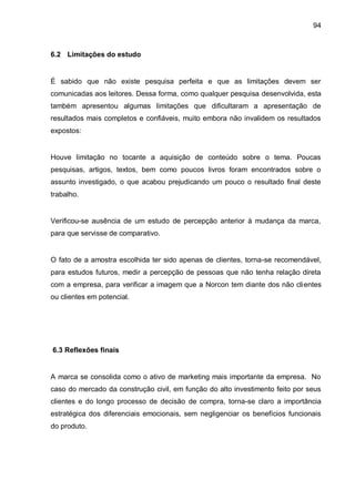 94



6.2 Limitações do estudo


É sabido que não existe pesquisa perfeita e que as limitações devem ser
comunicadas aos leitores. Dessa forma, como qualquer pesquisa desenvolvida, esta
também apresentou algumas limitações que dificultaram a apresentação de
resultados mais completos e confiáveis, muito embora não invalidem os resultados
expostos:


Houve limitação no tocante a aquisição de conteúdo sobre o tema. Poucas
pesquisas, artigos, textos, bem como poucos livros foram encontrados sobre o
assunto investigado, o que acabou prejudicando um pouco o resultado final deste
trabalho.


Verificou-se ausência de um estudo de percepção anterior à mudança da marca,
para que servisse de comparativo.


O fato de a amostra escolhida ter sido apenas de clientes, torna-se recomendável,
para estudos futuros, medir a percepção de pessoas que não tenha relação direta
com a empresa, para verificar a imagem que a Norcon tem diante dos não clientes
ou clientes em potencial.




6.3 Reflexões finais


A marca se consolida como o ativo de marketing mais importante da empresa. No
caso do mercado da construção civil, em função do alto investimento feito por seus
clientes e do longo processo de decisão de compra, torna-se claro a importância
estratégica dos diferenciais emocionais, sem negligenciar os benefícios funcionais
do produto.
 