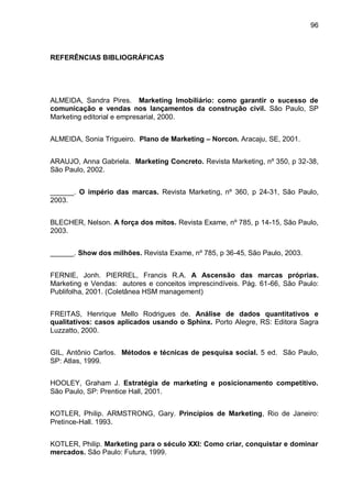96



REFERÊNCIAS BIBLIOGRÁFICAS




ALMEIDA, Sandra Pires. Marketing Imobiliário: como garantir o sucesso de
comunicação e vendas nos lançamentos da construção civil. São Paulo, SP
Marketing editorial e empresarial, 2000.


ALMEIDA, Sonia Trigueiro. Plano de Marketing – Norcon. Aracaju, SE, 2001.


ARAUJO, Anna Gabriela. Marketing Concreto. Revista Marketing, nº 350, p 32-38,
São Paulo, 2002.


______. O império das marcas. Revista Marketing, nº 360, p 24-31, São Paulo,
2003.


BLECHER, Nelson. A força dos mitos. Revista Exame, nº 785, p 14-15, São Paulo,
2003.


______. Show dos milhões. Revista Exame, nº 785, p 36-45, São Paulo, 2003.


FERNIE, Jonh. PIERREL, Francis R.A. A Ascensão das marcas próprias.
Marketing e Vendas: autores e conceitos imprescindíveis. Pág. 61-66, São Paulo:
Publifolha, 2001. (Coletânea HSM management)


FREITAS, Henrique Mello Rodrigues de. Análise de dados quantitativos e
qualitativos: casos aplicados usando o Sphinx. Porto Alegre, RS: Editora Sagra
Luzzatto, 2000.


GIL, Antônio Carlos. Métodos e técnicas de pesquisa social. 5 ed. São Paulo,
SP: Atlas, 1999.


HOOLEY, Graham J. Estratégia de marketing e posicionamento competitivo.
São Paulo, SP: Prentice Hall, 2001.


KOTLER, Philip. ARMSTRONG, Gary. Princípios de Marketing, Rio de Janeiro:
Pretince-Hall. 1993.


KOTLER, Philip. Marketing para o século XXI: Como criar, conquistar e dominar
mercados. São Paulo: Futura, 1999.
 