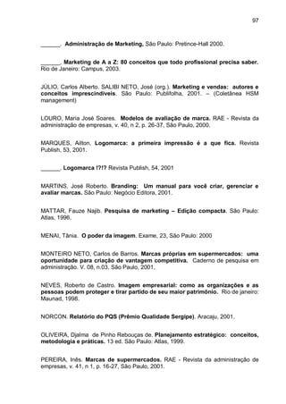 97



______. Administração de Marketing, São Paulo: Pretince-Hall 2000.


______. Marketing de A a Z: 80 conceitos que todo profissional precisa saber.
Rio de Janeiro: Campus, 2003.


JÚLIO, Carlos Alberto. SALIBI NETO, José (org.). Marketing e vendas: autores e
conceitos imprescindíveis. São Paulo: Publifolha, 2001. – (Coletânea HSM
management)


LOURO, Maria José Soares. Modelos de avaliação de marca. RAE - Revista da
administração de empresas, v. 40, n 2, p. 26-37, São Paulo, 2000.


MARQUES, Ailton. Logomarca: a primeira impressão é a que fica. Revista
Publish, 53, 2001.


______. Logomarca !?!? Revista Publish, 54, 2001


MARTINS, José Roberto. Branding: Um manual para você criar, gerenciar e
avaliar marcas. São Paulo: Negócio Editora, 2001.


MATTAR, Fauze Najib. Pesquisa de marketing – Edição compacta. São Paulo:
Atlas, 1996.


MENAI, Tânia. O poder da imagem. Exame, 23, São Paulo: 2000


MONTEIRO NETO, Carlos de Barros. Marcas próprias em supermercados: uma
oportunidade para criação de vantagem competitiva. Caderno de pesquisa em
administração. V. 08, n.03, São Paulo, 2001.


NEVES, Roberto de Castro. Imagem empresarial: como as organizações e as
pessoas podem proteger e tirar partido de seu maior patrimônio. Rio de janeiro:
Maunad, 1998.


NORCON. Relatório do PQS (Prêmio Qualidade Sergipe). Aracaju, 2001.


OLIVEIRA, Djalma de Pinho Rebouças de. Planejamento estratégico: conceitos,
metodologia e práticas. 13 ed. São Paulo: Atlas, 1999.


PEREIRA, Inês. Marcas de supermercados. RAE - Revista da administração de
empresas, v. 41, n 1, p. 16-27, São Paulo, 2001.
 