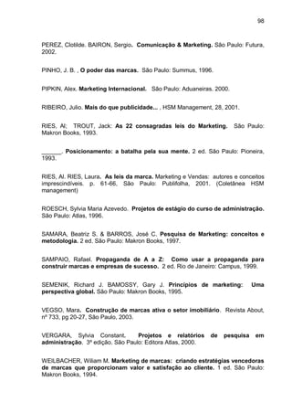 98



PEREZ, Clotilde. BAIRON, Sergio. Comunicação & Marketing. São Paulo: Futura,
2002.


PINHO, J. B. , O poder das marcas. São Paulo: Summus, 1996.


PIPKIN, Alex. Marketing Internacional. São Paulo: Aduaneiras. 2000.


RIBEIRO, Julio. Mais do que publicidade... , HSM Management, 28, 2001.


RIES, Al; TROUT, Jack: As 22 consagradas leis do Marketing.           São Paulo:
Makron Books, 1993.


______. Posicionamento: a batalha pela sua mente. 2 ed. São Paulo: Pioneira,
1993.


RIES, Al. RIES, Laura. As leis da marca. Marketing e Vendas: autores e conceitos
imprescindíveis. p. 61-66, São Paulo: Publifolha, 2001. (Coletânea HSM
management)


ROESCH, Sylvia Maria Azevedo. Projetos de estágio do curso de administração.
São Paulo: Atlas, 1996.


SAMARA, Beatriz S. & BARROS, José C. Pesquisa de Marketing: conceitos e
metodologia. 2 ed. São Paulo: Makron Books, 1997.


SAMPAIO, Rafael. Propaganda de A a Z: Como usar a propaganda para
construir marcas e empresas de sucesso. 2 ed. Rio de Janeiro: Campus, 1999.


SEMENIK, Richard J. BAMOSSY, Gary J. Princípios de marketing:               Uma
perspectiva global. São Paulo: Makron Books, 1995.


VEGSO, Mara. Construção de marcas ativa o setor imobiliário. Revista About,
nº 733, pg 20-27, São Paulo, 2003.


VERGARA, Sylvia Constant.         Projetos e relatórios     de   pesquisa    em
administração. 3º edição. São Paulo: Editora Atlas, 2000.


WEILBACHER, Wiliam M. Marketing de marcas: criando estratégias vencedoras
de marcas que proporcionam valor e satisfação ao cliente. 1 ed. São Paulo:
Makron Books, 1994.
 