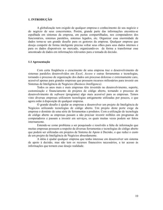 1. INTRODUÇÃO

       A globalização tem exigido de qualquer empresa o conhecimento de seu negócio e
do negócio de seus concorrentes. Porém, grande parte das informações encontra-se
espalhada em sistemas da empresa, em pastas compartilhadas, nos computadores dos
funcionários, sistemas paralelos, sistemas legados, etc. Organizar essa enormidade de
dados torna-se um grande desafio para os gestores da empresa. Qualquer empresa que
deseja competir de forma inteligente precisa voltar seus olhos para seus dados internos e
para os dados disponíveis no mercado, organizando-os de forma a transformar esse
amontoado de dados em informações relevantes para a tomada de decisão.


1.1 Apresentação

       Com certa freqüência o crescimento de uma empresa traz o desenvolvimento de
sistemas paralelos desenvolvidos em Excel, Access e outras ferramentas e tecnologias,
tornando o processo de organização dos dados um processo doloroso e extremamente caro,
acessível apenas para grandes empresas que possuem recursos milionários para investir em
Sistemas de Inteligência de Negócios (Business Intelligence).
       Todos os anos mais e mais empresas têm investido no desenvolvimento, suporte,
customização e financiamento de projetos de código aberto, tornando o processo de
desenvolvimento de software (programa) algo mais acessível para as empresas. Temos
visto diversas empresas utilizarem tecnologias antigamente utilizadas por poucos, e que
agora estão à disposição de qualquer empresa.
       O grande desafio é ajudar as empresas a desenvolver um projeto de Inteligência de
Negócios utilizando tecnologias de código aberto. Um projeto deste porte exige da
empresa o domínio de uma série de ferramentas e produtos. Com a utilização de tecnologia
de código aberto as empresas passam a não precisar investir milhões em programas de
computadores e passam a investir em serviços, os quais muitas vezes podem ser feitos
internamente.
       Entende-se como problema a ser pesquisado e resolvido a falta de informação que
muitas empresas possuem a respeito de diversas ferramentas e tecnologias de código aberto
que podem ser utilizadas em projetos de Sistema de Apoio à Decisão, o que reduz o custo
de um projeto de Inteligência de Negócios absurdamente.
       A idéia é ajudar qualquer empresa que tenha interesse em desenvolver um sistema
de apoio à decisão, mas não tem os recursos financeiros necessários, a ter acesso às
informações que tornem esse desejo realidade.




                                                                                      10
 