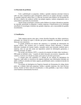 1.2 Descrição do problema

       Com a globalização as pequenas, médias e grandes empresas precisam tornar-se
cada vez mais competitivas para conseguirem sobreviver no cenário nacional e mundial.
As grandes empresas sabem disso e a cada ano investem mais dinheiro em ferramentas de
BI com o objetivo de conhecer melhor seu próprio negócio, realizar comparações com a
concorrência e previsões de crescimento.
       Apesar destas tecnologias custarem muito dinheiro já existem alternativas gratuitas
no mercado, permitindo às pequenas e médias empresas a beneficiarem-se de tecnologia
semelhante às tecnologias existentes nas grandes empresas, sem a necessidade de grandes
investimentos.



1.3 Justificativa

        Toda empresa precisa estar apta a tomar decisões baseadas em dados estatísticos,
utilizando um sistema de apoio à decisão que possa responder às perguntas de negócio
feitas por seus executivos.
        O grande problema da maioria das empresas é a variedade de informações do
mesmo cenário. Isto acontece pois os analistas utilizam fontes diferentes e montam
diferentes resultados do mesmo cenário, causando assim uma tremenda confusão para a
empresa, uma vez que não existe um repositório central de informações gerenciais, o
chamado armazém de dados.
        De acordo com Immon (1997), o conceito de armazém de dados (data warehouse -
DW) pode ser definido como: “conjunto de dados baseados em assuntos, integrados, não-
voláteis e variáveis em relação ao tempo, para apoio às decisões gerenciais”.
        A solução para esse problema é a adoção de um sistema de Inteligência de
Negócios, onde todos os executivos da empresa analisam suas informações baseadas em
dados confiáveis extraídos de fontes seguras, possibilitando assim a tomada de decisão de
forma acertada.
        Um projeto de Inteligência de Negócios baseado em ferramentas de código aberto
pode ser a solução ideal para pequenas, médias e grandes empresas, dos mais diversos
setores, devido ao baixo custo de investimento e a alta qualidade, o que torna a relação
custo beneficio extremamente favorável.




                                                                                       11
 