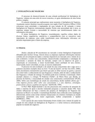 2 INTELIGÊNCIA DE NEGÓCIOS

        O processo de desenvolvimento de uma solução profissional de Inteligência de
Negócios esbarra em uma série de novos conceitos, os quais abordaremos de uma forma
prática e simples.
        O conceito principal que explicaremos neste momento é Inteligência de Negócios.
Atualmente muitos diretores executivos/gerais (em inglês Chief Executive Officer, CEO)
colocaram como prioridade a implantação de uma solução de BI, tornando o termo
Inteligência de Negócios extremamente popular. Porém essa necessidade não é nova, as
empresas sempre tiveram a necessidade de sistemas que transformassem dados em
informações relevantes.
        O termo Inteligência de Negócios, resumidamente, significa coletar dados de
diversas fontes, organizá-los, analisá-los e compartilhá-los com os executivos mais
importantes da empresa; estes então transformam essas informações relevantes em
decisões importantes para o futuro da empresa.



2.1 História

       Desde a década de 80 encontramos no mercado o termo Inteligência Empresarial
difundido pelo Gartner Group. Através desse as empresas exploram informações internas
contidas em um armazém de dados e externas disponíveis no mercado com o intuito de se
auto avaliarem e avaliar seus concorrentes, desenvolvendo comparações e estratégias de
crescimento e aumento de fatias de mercado, sempre com os objetivos de guiar a
organização ao crescimento, à maior lucratividade, maior satisfação de seus clientes,
menor perda, maior velocidade, ou seja, ao sucesso empresarial.
       O processo de auto-avaliação e de estudo de seus concorrentes não é algo novo e
podemos encontrar exemplos disso no livro “A arte da Guerra”, de Sun Tzu (TZU, 2000);
neste encontramos ensinamentos que dizem que para se obter sucesso na guerra, a pessoa
deve deter todo o conhecimento de suas fraquezas e virtudes, além de todo o conhecimento
das fraquezas e virtudes do inimigo. O contrário pode levar à derrota e à destruição. Outro
exemplo clássico é a trilogia “O Poderoso Chefão”, de Mario Puzo, que aborda, no
decorrer da história, a necessidade de estudar seus concorrentes constantemente (PUZO,
2000). Sobre essa metodologia de estudo da concorrência, Kotler também afirma que “
Uma empresa precisa saber sobre seus concorrentes (…) seus objetivos, estratégias,
pontos fortes e fracos e padrões de resposta.” (KOTLER, 1999).
       O Prof. PhD. Ralph Kimball é um dos precursores dos conceitos de armazém de
dados e sistemas de apoio à decisão realizando pesquisas e conceitos desde 1982. Seus
estudos influenciam até hoje a maioria dos projetos de Inteligência de Negócios das
empresas no Brasil e no mundo. A metodologia Kimball, mais conhecida como modelagem
dimensional, ensina como tornar sistemas transacionais em sistemas orientados ao mundo
empresarial, permitindo uma maior organização, melhor compreensão e rapidez
(KIMBALL, 1996).
       Com o passar dos anos muitas ferramentas foram criadas com o intuito de ajudar na
criação de uma solução de Inteligência de Negócios e o termo tornou-se extremamente
popular no mundo dos negócios.




                                                                                        13
 
