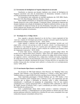 2.2 Ferramentas de Inteligência de Negócios disponíveis no mercado
       Atualmente as empresas que desejam implantar uma solução de Inteligência de
Negócios encontram uma série de fornecedores de ferramentas, tornando a tarefa de
escolha da ferramenta uma decisão difícil e estratégica.
       Os fornecedores mais conhecidos no mercado atualmente são: SAP, IBM, Oracle,
Microsoft, SAS, MicroStrategy, Qlikview, Pentaho e Jasper.
       Neste trabalho utilizaremos as ferramentas desenvolvidas pela empresa Pentaho. A
Pentaho desenvolve uma versão chamada “Community Edtion” destinada às empresas que
desejam implantar uma solução de Inteligência de Negócios totalmente aberta, ou seja, sem
a necessidade de compra de licença de uso das ferramentas. Esta pode ser a solução para
muitas empresas que desejam uma solução profissional de Inteligência de Negócios sem a
necessidade de grandes investimentos.



2.3 Tecnologia Java e Código Aberto
       Java, segundo o glossário disponível no site da Sun, é marca registrada da Sun
“para um conjunto de tecnologias que permite a criação e execução segura de programas
para ambientes desktop e ambientes de rede.” (SUN, 2010).
       Ainda segundo o endereço web supracitado, essa tecnologia “permite que você
jogue online, converse com pessoas ao redor do mundo, calcule o seu financiamento de
sua hipoteca e veja imagens em 3D, isso é apenas para citar algumas coisas . É também
integrante dos aplicativos de intranet e outras soluções de e-business que formam a base
da computação corporativa.” (SUN, 2010).
       O termo Open Source, traduzido para o português, significa código aberto. De
acordo com a empresa Open Source Initiative: “Open source não significa apenas acesso
ao código-fonte. Os termos de distribuição de software de código aberto devem obedecer
aos seguintes critérios: redistribuição livre, código fonte, trabalhos derivados, integridade
do código fonte do autor, sem discriminação contra pessoas ou grupos, sem discriminação
contra campos de trabalho, distribuição da licença, a licença não deve ser específica a um
produto, licença não deve restringir outro software e a licença deve ser tecnologicamente
neutra.” (OSI, 2010)


2.3.1 O movimento Open Source e sua história

        Em fevereiro de 1998 Todd Anderson, Chris Peterson, Jon “Maddog” Hall, Larry
Augustin, Sam Ockman e Eric Raymond reuniram-se e criaram o termo Open Source.
Também utiliza-se a sigla FLOSS (Free/Libre and Open Source Software) (OSI, 2010).
        Outro importante personagem é Richard Stallman que em 1985 fundou a Free
Software Foundation (FSF, Fundação para o Software Livre), uma organização sem fins
lucrativos que se dedica à eliminação de restrições sobre a cópia, redistribuição,
entendimento e modificação de programas de computadores. Uma de suas maiores
contribuições foi o sistema operacional GNU e o Manifesto GNU, publicado em 1985 no
Dr. Dobb's Journal of Software Tools, o qual é considerado por muitos como a principal
fonte filosófica do software livre.
        Com a popularização destes ideais muitas pessoas e empresas começaram a
desenvolver softwares e a disponibilizá-los de forma gratuita na internet para que outras
pessoas pudessem utilizá-los, modificá-los e distribuí-los sem custo, começando com o que
conhecemos hoje por comunidade software livre.

                                                                                          14
 