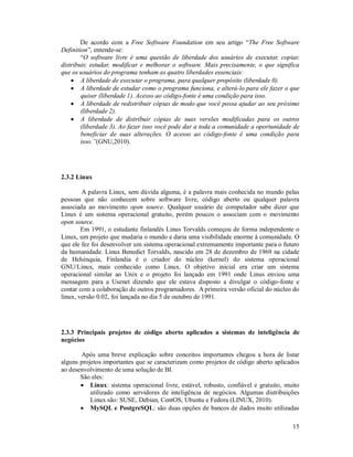 De acordo com a Free Software Foundation em seu artigo “The Free Software
Definition”, entende-se:
        “O software livre é uma questão de liberdade dos usuários de executar, copiar,
distribuir, estudar, modificar e melhorar o software. Mais precisamente, o que significa
que os usuários do programa tenham as quatro liberdades essenciais:
     A liberdade de executar o programa, para qualquer propósito (liberdade 0).
     A liberdade de estudar como o programa funciona, e alterá-lo para ele fazer o que
        quiser (liberdade 1). Acesso ao código-fonte é uma condição para isso.
     A liberdade de redistribuir cópias de modo que você possa ajudar ao seu próximo
        (liberdade 2).
     A liberdade de distribuir cópias de suas versões modificadas para os outros
        (liberdade 3). Ao fazer isso você pode dar a toda a comunidade a oportunidade de
        beneficiar de suas alterações. O acesso ao código-fonte é uma condição para
        isso.”(GNU,2010).




2.3.2 Linux

        A palavra Linux, sem dúvida alguma, é a palavra mais conhecida no mundo pelas
pessoas que não conhecem sobre software livre, código aberto ou qualquer palavra
associada ao movimento open source. Qualquer usuário de computador sabe dizer que
Linux é um sistema operacional gratuito, porém poucos o associam com o movimento
open source.
        Em 1991, o estudante finlandês Linus Torvalds começou de forma independente o
Linux, um projeto que mudaria o mundo e daria uma visibilidade enorme à comunidade. O
que ele fez foi desenvolver um sistema operacional extremamente importante para o futuro
da humanidade. Linus Benedict Torvalds, nascido em 28 de dezembro de 1969 na cidade
de Helsínquia, Finlandia é o criador do núcleo (kernel) do sistema operacional
GNU/Linux, mais conhecido como Linux. O objetivo inicial era criar um sistema
operacional similar ao Unix e o projeto foi lançado em 1991 onde Linus enviou uma
mensagem para a Usenet dizendo que ele estava disposto a divulgar o código-fonte e
contar com a colaboração de outros programadores. A primeira versão oficial do núcleo do
linux, versão 0.02, foi lançada no dia 5 de outubro de 1991.




2.3.3 Principais projetos de código aberto aplicados a sistemas de inteligência de
negócios

       Após uma breve explicação sobre conceitos importantes chegou a hora de listar
alguns projetos importantes que se caracterizam como projetos de código aberto aplicados
ao desenvolvimento de uma solução de BI.
       São eles:
        Linux: sistema operacional livre, estável, robusto, confiável e gratuito, muito
           utilizado como servidores de inteligência de negócios. Algumas distribuições
           Linux são: SUSE, Debian, CentOS, Ubuntu e Fedora (LINUX, 2010).
        MySQL e PostgreSQL: são duas opções de bancos de dados muito utilizadas

                                                                                     15
 