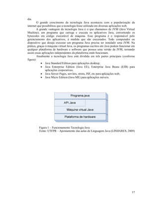 dia.
        O grande crescimento da tecnologia Java aconteceu com a popularização da
internet que possibilitou que a tecnologia fosse utilizada em diversas aplicações web.
        A grande vantagem da tecnologia Java é o que chamamos de JVM (Java Virtual
Machine), um programa que carrega e executa os aplicativos Java, convertendo os
bytecodes em código executável de máquina. Esse programa é o responsável pelo
gerenciamento dos aplicativos, à medida que são executados. Todo computador ou
dispositivo que deseja executar um programa Java precisa ter instalado uma JVM. Na
prática, graças à máquina virtual Java, os programas escritos em Java podem funcionar em
qualquer plataforma de hardware e software que possua uma versão da JVM, tornando
assim essas aplicações independentes da plataforma onde funcionam.
        Atualmente a tecnologia Java está dividida em três partes principais (conforme
figura):
             Java Standard Edition para aplicações desktop;
             Java Enterprise Edition (Java EE), Enterprise Java Beans (EJB) para
                aplicações corporativas;
             Java Server Pages, servlets, struts, JSF, etc para aplicações web;
             Java Micro Edition (Java ME) para aplicações móveis.




         Figura 1 – Funcionamento Tecnologia Java
         Fonte: UTFPR – Apontamento das aulas de Linguagem Java (LINHARES, 2009)




                                                                                     17
 