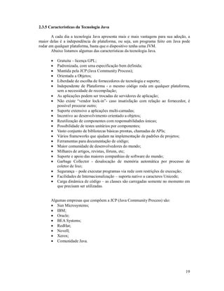 2.3.5 Características da Tecnologia Java

       A cada dia a tecnologia Java apresenta mais e mais vantagens para sua adoção, a
maior delas é a independência de plataforma, ou seja, um programa feito em Java pode
rodar em qualquer plataforma, basta que o dispositivo tenha uma JVM.
       Abaixo listamos algumas das características da tecnologia Java.

          Gratuita – licença GPL;
          Padronizada, com uma especificação bem definida;
          Mantida pela JCP (Java Community Process);
          Orientada a Objetos;
          Liberdade de escolha de fornecedores de tecnologia e suporte;
          Independente de Plataforma - o mesmo código roda em qualquer plataforma,
           sem a necessidade de recompilação;
          As aplicações podem ser trocadas de servidores de aplicação;
          Não existe “vendor lock-in”- caso insatisfação com relação ao fornecedor, é
           possível procurar outro;
          Suporte extensivo a aplicações multi-camadas;
          Incentivo ao desenvolvimento orientado a objetos;
          Reutilização de componentes com responsabilidades únicas;
          Possibilidade de testes unitários por componentes;
          Vasto conjunto de bibliotecas básicas prontas, chamadas de APIs;
          Vários frameworks que ajudam na implementação de padrões de projetos;
          Ferramentas para documentação de código;
          Maior comunidade de desenvolvedores do mundo;
          Milhares de artigos, revistas, fóruns, etc;
          Suporte e apoio das maiores companhias de software do mundo;
          Garbage Collector - desalocação de memória automática por processo de
           coletor de lixo;
          Segurança – pode executar programas via rede com restrições de execução;
          Facilidades de Internacionalização – suporta nativo a caracteres Unicode;
          Carga dinâmica de código – as classes são carregadas somente no momento em
           que precisam ser utilizadas.


      Algumas empresas que compõem a JCP (Java Community Process) são:
       Sun Microsystems;
       IBM;
       Oracle;
       BEA Systems;
       RedHat;
       Novell;
       Xerox;
       Comunidade Java.




                                                                                   19
 
