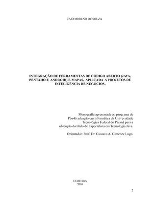 CAIO MORENO DE SOUZA




INTEGRAÇÃO DE FERRAMENTAS DE CÓDIGO ABERTO (JAVA,
PENTAHO E ANDROID) E MAPAS, APLICADA A PROJETOS DE
            INTELIGÊNCIA DE NEGÓCIOS.




                            Monografia apresentada ao programa de
                    Pós-Graduação em Informática da Universidade
                               Tecnológica Federal do Paraná para a
              obtenção do título de Especialista em Tecnologia Java.

                   Orientador: Prof. Dr. Gustavo A. Giménez Lugo.




                        CURITIBA
                          2010

                                                                  2
 