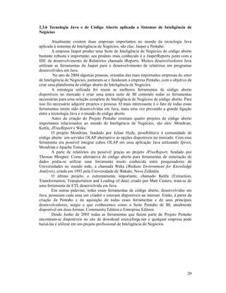 2.3.6 Tecnologia Java e de Código Aberto aplicada a Sistemas de Inteligência de
Negócios

        Atualmente existem duas empresas importantes no mundo da tecnologia Java
aplicada à sistemas de Inteligência de Negócios, são elas: Jasper e Pentaho.
        A empresa Jasper produz uma Suite de Inteligência de Negócios de código aberto
bastante robusta e importante; seu produto mais conhecido é o JasperReports junto com a
IDE de desenvolvimento de Relatórios chamada iReports. Muitos desenvolvedores Java
utilizam as ferramentas da Jasper para o desenvolvimento de relatórios em programas
desenvolvidos em Java.
         No ano de 2004 algumas pessoas, oriundas das mais importantes empresas do setor
de Inteligência de Negócios, juntaram-se e fundaram a empresa Pentaho, com o objetivo de
criar uma plataforma de código aberto de Inteligência de Negócios.
        A estratégia utilizada foi reunir as melhores ferramentas de código aberto
disponíveis no mercado e criar uma única suite de BI contendo todas as ferramentas
necessárias para uma solução completa de Inteligência de Negócios de código aberto. Para
isso foi necessário adquirir projetos e pessoas. O mais interessante é o fato de todas essas
ferramentas terem sido desenvolvidas em Java, mais uma vez provando a grande ligação
entre a tecnologia Java e o mundo de código aberto.
        Antes da criação do Projeto Pentaho existiam quatro projetos de código aberto
importantes relacionados ao mundo de Inteligência de Negócios, são eles: Mondrian,
Kettle, JFreeReport e Weka.
        O projeto Mondrian, fundado por Julian Hyde, possibilitava à comunidade de
código aberto um servidor OLAP alternativo às opções disponíveis no mercado. Com essa
ferramenta era possível integrar cubos OLAP em uma aplicação Java utilizando Jpivot,
Mondrian e Apache Tomcat.
        A parte de relatórios era possível graças ao projeto JFreeReport, fundado por
Thomas Morgner. Como alternativa de código aberto para ferramentas de mineração de
dados podia-se utilizar uma ferramenta muito conhecida entre pesquisadores de
Universidades no mundo todo, a chamada Weka (Waikato Environment for Knowledge
Analysis), criada em 1993 pela Universidade de Wakato, Nova Zelândia.
        O último projeto, e extremamente importante, chamado Kettle (Extraction,
Transformation, Transportation and Loading of data) criado por Matt Casters, trata-se de
uma ferramenta de ETL desenvolvida em Java.
        Em outras palavras, todas essas ferramentas de código aberto, desenvolvidas em
Java, possuíam cada uma um criador e estavam disponíveis na internet. Então, à partir da
criação da Pentaho e da aquisição de todas essas ferramentas e de seus principais
desenvolvedores, surgiu o que conhecemos como o Suite Pentaho de BI, atualmente
disponível em duas formas: Community Edition e Enterprise Edition.
        Desde Junho de 2005 todas as ferramentas que fazem parte do Projeto Pentaho
encontram-se disponíveis no site de download sourceforge.net e qualquer empresa pode
baixá-las e utilizar em um projeto profissional de Inteligência de Negócios.




                                                                                         20
 