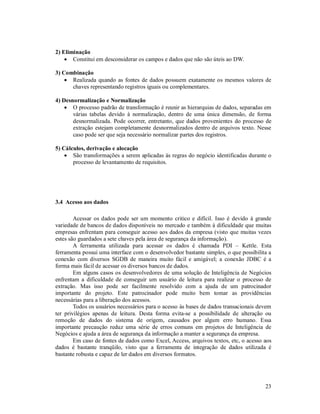 2) Eliminação
     Constitui em desconsiderar os campos e dados que não são úteis ao DW.

3) Combinação
     Realizada quando as fontes de dados possuem exatamente os mesmos valores de
      chaves representando registros iguais ou complementares.

4) Desnormalização e Normalização
     O processo padrão de transformação é reunir as hierarquias de dados, separadas em
       várias tabelas devido à normalização, dentro de uma única dimensão, de forma
       desnormalizada. Pode ocorrer, entretanto, que dados provenientes do processo de
       extração estejam completamente desnormalizados dentro de arquivos texto. Nesse
       caso pode ser que seja necessário normalizar partes dos registros.

5) Cálculos, derivação e alocação
     São transformações a serem aplicadas às regras do negócio identificadas durante o
       processo de levantamento de requisitos.




3.4 Acesso aos dados

        Acessar os dados pode ser um momento critico e difícil. Isso é devido à grande
variedade de bancos de dados disponíveis no mercado e também à dificuldade que muitas
empresas enfrentam para conseguir acesso aos dados da empresa (visto que muitas vezes
estes são guardados a sete chaves pela área de segurança da informação).
        A ferramenta utilizada para acessar os dados é chamada PDI – Kettle. Esta
ferramenta possui uma interface com o desenvolvedor bastante simples, o que possibilita a
conexão com diversos SGDB de maneira muito fácil e amigável; a conexão JDBC é a
forma mais fácil de acessar os diversos bancos de dados.
        Em alguns casos os desenvolvedores de uma solução de Inteligência de Negócios
enfrentam a dificuldade de conseguir um usuário de leitura para realizar o processo de
extração. Mas isso pode ser facilmente resolvido com a ajuda de um patrocinador
importante do projeto. Este patrocinador pode muito bem tomar as providências
necessárias para a liberação dos acessos.
        Todos os usuários necessários para o acesso às bases de dados transacionais devem
ter privilégios apenas de leitura. Desta forma evita-se a possibilidade de alteração ou
remoção de dados do sistema de origem, causados por algum erro humano. Essa
importante precaução reduz uma série de erros comuns em projetos de Inteligência de
Negócios e ajuda a área de segurança da informação a manter a segurança da empresa.
        Em caso de fontes de dados como Excel, Access, arquivos textos, etc, o acesso aos
dados é bastante tranqüilo, visto que a ferramenta de integração de dados utilizada é
bastante robusta e capaz de ler dados em diversos formatos.




                                                                                      23
 