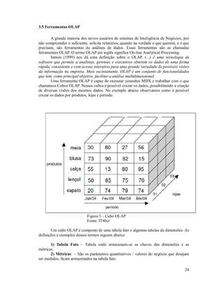 3.5 Ferramentas OLAP

       A grande maioria dos novos usuários de sistemas de Inteligência de Negócios, por
não compreender o suficiente, solicita relatórios, quando na verdade o que querem, e o que
precisam, são ferramentas de análises de dados. Essas ferramentas são as chamadas
ferramentas OLAP. O termo OLAP em inglês significa On-line Analytical Processing.
       Inmon (1999) nos dá uma definição sobre o OLAP, (...) é uma tecnologia de
software que permite a analistas, gerentes e executivos obterem os dados de uma forma
rápida, consistente e com acesso interativo para uma grande variedade de possíveis visões
da informação na empresa. Mais sucintamente, OLAP é um conjunto de funcionalidades
que tem, como principal objetivo, facilitar a análise multidimensional.
       Uma ferramenta OLAP é capaz de executar consultas MDX e trabalhar com o que
chamamos Cubos OLAP. Nesses cubos é possível cruzar os dados, possibilitando a criação
de diversas visões dos mesmos dados. No exemplo abaixo observamos como é possível
cruzar os dados por produtos, lojas e período.




                             Figura 3 – Cubo OLAP
                             Fonte: IT4biz

       Um cubo OLAP é composto de uma tabela fato e algumas tabelas de dimensões. As
definições e exemplos desses termos seguem abaixo:

       1) Tabela Fato – Tabela onde armazenam-se as chaves das dimensões e as
métricas.
       2) Métricas – São os parâmetros quantitativos / valores do negócio que desejam
ser medidos; ficam armazenados na tabela fato.

                                                                                       24
 