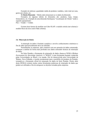 Exemplo de métricas: quantidade média de produtos vendidos, valor total em reais,
gastos por cliente, etc.
        3) Tabela Dimensão – Tabela onde armazenam-se os dados da dimensão.
        Exemplos de algumas tabelas de dimensões são: produtos, lojas, tempo,
fornecedores, etc. Exemplo de uma dimensão hierárquica “Localização do Cliente” tendo o
seguinte agrupamento:
País -> Estado -> Cidade.

      Existem duas formas de modelar um Cubo OLAP: o modelo estrela (star schema) e
modelo flocos de neve (snow flake schema).




3.6 Mineração de Dados

       A mineração de dados é bastante complexa e envolve conhecimentos estatísticos a
fim de saber qual procedimento deve ser utilizado.
       Normalmente as empresas, após contarem com um armazém de dados estruturado,
começam a analisar de forma mais profunda seus dados utilizando técnicas de mineração
de dados.
       Na Suite Pentaho a ferramenta de mineração de dados chama-se WEKA (Waikato
Environment for Knowledge Analysis). A ''WEKA'' é uma ferramenta bastante conhecida
pelas Universidades no Brasil e no mundo. Ela foi desenvolvida pela Universidade de
Wakato, Nova Zelândia, e trazida recentemente para o portifólio de produtos da Pentaho,
tornando-se a ferramenta oficial de mineração de dados da Suite Pentaho. Porém além
desta (WEKA) existem muitas outras ferramentas poderosas de mineração de dados que
podem ser utilizadas a fim de enriquecer as decisões tomadas pelas empresas.




                                                                                      25
 