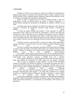4 PENTAHO

        Fundada em 2004 por uma equipe de veteranos da indústria de Inteligência de
Negócios provenientes de empresas como Business Objects, Cognos, Hyperion, JBoss,
Oracle, Red Hat e SAS, a empresa Pentaho Corporation, empresa norte-americana, tornou-
se referência em Inteligência de Negócios de código aberto.
        Desde seu inicio a empresa possui sua sede em Orlando, Flórida, e conta com
colaboradores vivendo em diversas partes do mundo. A Pentaho Corporation é a
desenvolvedora principal das ferramentas de Inteligência de Negócios contidas em sua
Suite.
        A Pentaho possui aportes financeiros de fundos de investimentos como Enterprise
Associates, investidores do SugarCRM, Xensource, Index Ventures, investidores do
MySQL,                           Zend                       e                       outros.
        O modelo de negócio adotado pela Pentaho é o que chamamos em inglês de
subscription model. Trata-se de uma forma de comercializar o software sem pagar pela
licença de uso, onde o fabricante, no caso a Pentaho, provê suporte, serviços e melhorias
no software através de uma mensalidade anual. Porém o cliente pode optar por utilizar a
versão community onde não existe suporte da Pentaho nem custo anual, uma vez que neste
caso o suporte é feito por meio da comunidade de desenvolvedores Pentaho espalhados por
todo                                         o                                     mundo.
        A Pentaho coordena e patrocina todos os projetos de código aberto importantes e
cruciais relacionados à sua Suite de BI, como por exemplo os projetos Mondrian, Kettle,
WEKA,                    entre                               outros               projetos.
        No início os projetos mais importantes da Pentaho eram desenvolvidos por pessoas
em todas as partes do mundo e não tinham relação direta com a Pentaho. Porém em 2004,
quando a empresa foi fundada, esses projetos foram incorporados gradualmente pela
Pentaho           junto        com          seus        principais        desenvolvedores.
        Por exemplo, o Kettle, desenvolvido por Matt Casters, foi incorporado pela Pentaho
em 2006 e passou a chamar-se PDI (Pentaho Data Integration); desta forma Matt Casters, o
desenvolvedor mais importante, começou a trabalhar junto com a Pentaho.
        Outro exemplo importante é o projeto Mondrian, desenvolvido por Julian Hyde, um
inglês que também foi incorporado, em 2005, junto com seu projeto, à Pentaho.
        Além da parte de integração de dados (Kettle) e servidor OLAP (Mondrian)
também era necessária uma solução de relatórios. É exatamente nesta parte que entra o
desenvolvedor Thomas Morgner, que também foi incorporado à Pentaho junto com seu
projeto de código aberto chamado JfreeReporting. Atualmente Thomas é o principal líder
do           projeto,         rebatizado         como           Pentaho         Reporting.
        Por fim, mais uma importante aquisição em 2006 foi o projeto WEKA. Um dos
principais desenvolvedores deste projeto, o Sr. Mark Hall, incorporou-se à Pentaho,
tornando-se o Engenheiro Sênior de Mineração de Dados da Pentaho, e o projeto WEKA
passou      a      ser    conhecido      como     Pentaho     Mineração      de     Dados.
        Outras pessoas importantes na história da Pentaho são: Marc Batchelor (fundador e
Engenheiro Chefe), Richard Daley (fundador e presidente), James Dixon (fundador Chefe
Geek), Doug Moran (fundador e vice-presidente da comunidade) e Will Gorman (vice-
presidente).




                                                                                        26
 