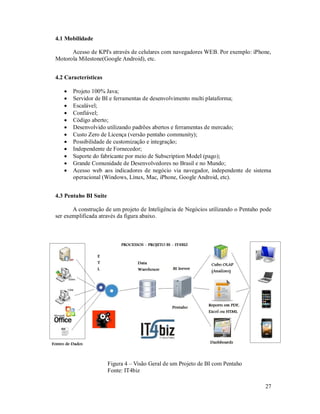 4.1 Mobilidade

      Acesso de KPI's através de celulares com navegadores WEB. Por exemplo: iPhone,
Motorola Milestone(Google Android), etc.


4.2 Características

      Projeto 100% Java;
      Servidor de BI e ferramentas de desenvolvimento multi plataforma;
      Escalável;
      Confiável;
      Código aberto;
      Desenvolvido utilizando padrões abertos e ferramentas de mercado;
      Custo Zero de Licença (versão pentaho community);
      Possibilidade de customização e integração;
      Independente de Fornecedor;
      Suporte do fabricante por meio de Subscription Model (pago);
      Grande Comunidade de Desenvolvedores no Brasil e no Mundo;
      Acesso web aos indicadores de negócio via navegador, independente de sistema
       operacional (Windows, Linux, Mac, iPhone, Google Android, etc).


4.3 Pentaho BI Suite

       A construção de um projeto de Inteligência de Negócios utilizando o Pentaho pode
ser exemplificada através da figura abaixo.




                       Figura 4 – Visão Geral de um Projeto de BI com Pentaho
                       Fonte: IT4biz

                                                                                    27
 