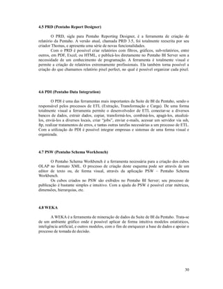4.5 PRD (Pentaho Report Designer)

        O PRD, sigla para Pentaho Reporting Designer, é a ferramenta de criação de
relatório da Pentaho. A versão atual, chamada PRD 3.5, foi totalmente reescrita por seu
criador Thomas, e apresenta uma série de novas funcionalidades.
        Com o PRD é possível criar relatórios com filtros, gráficos, sub-relatórios, entre
outros, em PDF, Excel, ou HTML, e publicá-los diretamente no Pentaho BI Server sem a
necessidade de um conhecimento de programação. A ferramenta é totalmente visual e
permite a criação de relatórios extremamente profissionais. Ela também torna possível a
criação do que chamamos relatório pixel perfect, no qual é possível organizar cada pixel.




4.6 PDI (Pentaho Data Integration)

        O PDI é uma das ferramentas mais importantes da Suite de BI da Pentaho, sendo o
responsável pelos processos de ETL (Extração, Transformação e Carga). De uma forma
totalmente visual a ferramenta permite o desenvolvedor de ETL conectar-se a diversos
bancos de dados, extrair dados, copiar, transformá-los, combiná-los, apagá-los, atualizá-
los, enviá-los a diversos locais, criar “jobs”, enviar e-mails, acessar um servidor via ssh,
ftp, realizar tratamentos de erros, e tantas outras tarefas necessárias a um processo de ETL.
Com a utilização do PDI é possível integrar empresas e sistemas de uma forma visual e
organizada.



4.7 PSW (Pentaho Schema Workbench)

       O Pentaho Schema Workbench é a ferramenta necessária para a criação dos cubos
OLAP no formato XML. O processo de criação deste esquema pode ser através de um
editor de texto ou, de forma visual, através da aplicação PSW – Pentaho Schema
Workbench.
       Os cubos criados no PSW são exibidos no Pentaho BI Server; seu processo de
publicação é bastante simples e intuitivo. Com a ajuda do PSW é possível criar métricas,
dimensões, hierarquias, etc.



4.8 WEKA

        A WEKA é a ferramenta de mineração de dados da Suite de BI da Pentaho. Trata-se
de um ambiente gráfico onde é possível aplicar de forma intuitiva modelos estatísticos,
inteligência artificial, e outros modelos, com o fim de enriquecer a base de dados e apoiar o
processo de tomada de decisão.




                                                                                          30
 