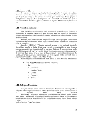 5.2 Processos de ETL
        O processo de coleta, organização, limpeza, aplicação de regras de negócios,
fórmulas, combinação de diversas fontes de dados e armazenamento dos dados consume
grande parte do esforço e dos recursos necessários para a realização de um projeto de
Inteligência de Negócios. Esta etapa precisa ser desenvolvida em colaboração com as
pessoas tomadoras de decisão, pois as perguntas de negócio determinam os processos de
ETL.


5.2.1 Definindo os indicadores

       Neste estudo de caso definimos como indicador a ser desenvolvido a análise de
faturamento da empresa EXEMPLO. Este indicador terá sua análise de faturamento
(quantidade de vendas e valor das vendas) cruzado com vendedor, canal de venda, cliente,
produto e tempo.
       A grande maioria das empresas possui dificuldade em cruzar dados extremamente
importantes, por isso pensamos em um modelo que pudesse ser aplicado por empresas de
todos os tamanhos.
       Segundo o SEBRAE: “Planejar ações de vendas e, por meio de avaliações
sistemáticas, ampliar o índice de acerto e corrigir erros cometidos, é uma forma de
empresas aumentarem a competitividade no mercado. A adoção de um controle de vendas
possibilita ao empresário prever receitas futuras e, consequentemente, programar compras
da empresa. Além disso, torna-se mais fácil acompanhar o comportamento mensal das
vendas, as variações devido à sazonalidade, bem como o prazo médio concedido para os
pagamentos realizados a prazo.” (SEBRAE, 2010)
       Assim chegamos ao modelo definido neste estudo de caso. As visões definidas são:

              Total (R$) e Quantidade de Produtos Vendidos;
               ◦ Por:
                  ▪ Vendedor;
                  ▪ Canal de Venda;
                  ▪ Cliente;
                  ▪ Produto;
                  ▪ Tempo.



5.2.2 Modelagem Dimensional

       Na figura abaixo vemos o modelo dimensional desenvolvido para responder às
perguntas definidas pelos usuários do sistema de apoio à decisão. Neste modelo utilizou-se
o               esquema                  estrela             (Star              Schema).
       No cubo OLAP, definido para analisar o faturamento da empresa, temos a tabela
“fato vendas”. Nesta tabela as quantidades de produtos vendidos e total da venda (R$) são
definidas como métricas, e as dimensões são: vendedores, canal de venda, cliente, produto
e tempo.
Modelo Estrela - Cubo Faturamento



                                                                                       33
 