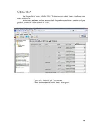 5.3 Cubos OLAP

       Na figura abaixo temos o Cubo OLAP de faturamento criado para o estudo de caso
desta monografia.
       Neste cubo podemos analisar a quantidade de produtos vendidos e o valor total por
produto, vendedor, cliente e canal de venda.




                     Figura 17 – Cubo OLAP Faturamento
                     Fonte: Sistema Desenvolvido para a Monografia




                                                                                     39
 