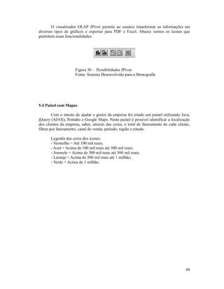 O visualizador OLAP JPivot permite ao usuário transformar as informações em
diversos tipos de gráficos e exportar para PDF e Excel. Abaixo vemos os ícones que
permitem essas funcionalidades.




                     Figura 30 – Possibilidades JPivot.
                     Fonte: Sistema Desenvolvido para a Monografia




5.4 Painel com Mapas

         Com o intuito de ajudar o gestor da empresa foi criado um painel utilizando Java,
jQuery (AJAX), Pentaho e Google Maps. Neste painel é possível identificar a localização
dos clientes da empresa, saber, através das cores, o total de faturamento de cada cliente,
filtrar por faturamento, canal de venda, período, região e estado.

       Legenda das cores dos ícones:
       - Vermelho = Até 100 mil reais;
       - Azul = Acima de 100 mil reais até 300 mil reais;
       - Amarelo = Acima de 300 mil reais até 500 mil reais;
       - Laranja = Acima de 500 mil reais até 1 milhão;
       - Verde = Acima de 1 milhão.




                                                                                       49
 