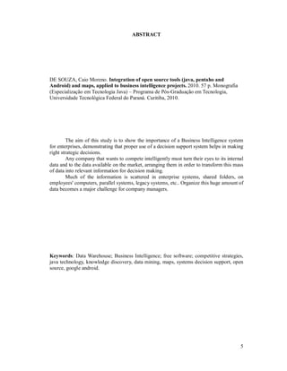 ABSTRACT




DE SOUZA, Caio Moreno. Integration of open source tools (java, pentaho and
Android) and maps, applied to business intelligence projects. 2010. 57 p. Monografia
(Especialização em Tecnologia Java) – Programa de Pós-Graduação em Tecnologia,
Universidade Tecnológica Federal do Paraná. Curitiba, 2010.




        The aim of this study is to show the importance of a Business Intelligence system
for enterprises, demonstrating that proper use of a decision support system helps in making
right strategic decisions.
        Any company that wants to compete intelligently must turn their eyes to its internal
data and to the data available on the market, arranging them in order to transform this mass
of data into relevant information for decision making.
        Much of the information is scattered in enterprise systems, shared folders, on
employees' computers, parallel systems, legacy systems, etc.. Organize this huge amount of
data becomes a major challenge for company managers.




Keywords: Data Warehouse; Business Intelligence; free software; competitive strategies,
java technology, knowledge discovery, data mining, maps, systems decision support, open
source, google android.




                                                                                          5
 