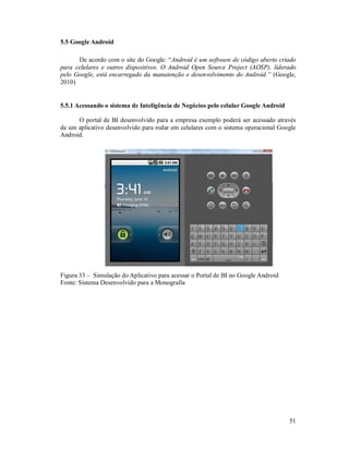 5.5 Google Android

      De acordo com o site do Google: “Android é um software de código aberto criado
para celulares e outros dispositivos. O Android Open Source Project (AOSP), liderado
pelo Google, está encarregado da manutenção e desenvolvimento do Android.” (Google,
2010)


5.5.1 Acessando o sistema de Inteligência de Negócios pelo celular Google Android

      O portal de BI desenvolvido para a empresa exemplo poderá ser acessado através
de um aplicativo desenvolvido para rodar em celulares com o sistema operacional Google
Android.




Figura 33 – Simulação do Aplicativo para acessar o Portal de BI no Google Android
Fonte: Sistema Desenvolvido para a Monografia




                                                                                    51
 