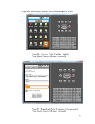 O aplicativo necessário para acessar o Portal chama-se IT4biz BI Mobile.




              Figura 34 – Aplicativo IT4biz BI Mobile – Android
              Fonte: Sistema Desenvolvido para a Monografia




              Figura 35 – Tela de Login Portal BI acessado via Google Android
              Fonte: Sistema Desenvolvido para a Monografia

                                                                                52
 
