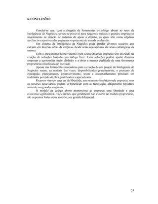 6. CONCLUSÕES


        Conclui-se que, com a chegada de ferramentas de código aberto ao setor de
Inteligência de Negócios, tornou-se possível para pequenas, médias e grandes empresas o
investimento na criação de sistemas de apoio à decisão, os quais têm como objetivo
auxiliar os executivos das empresas no processo de tomada de decisão.
        Um sistema de Inteligência de Negócios pode atender diversos usuários que
estejam em diversas áreas da empresa, desde áreas operacionais até áreas estratégicas da
mesma.
        Com o crescimento do movimento open source diversas empresas têm investido na
criação de soluções baseadas em código livre. Estas soluções podem ajudar diversas
empresas a economizar muito dinheiro e a obter a mesma qualidade de uma ferramenta
proprietária consolidada no mercado.
        Apesar das ferramentas necessárias para a criação de um projeto de Inteligência de
Negócios serem, na maioria das vezes, disponibilizadas gratuitamente, o processo de
concepção, planejamento, desenvolvimento, testes e acompanhamento precisam ser
realizados por mão de obra qualificada e especializada.
        Estamos vivendo uma era de liberdade, um momento histórico onde empresas, sem
os recursos necessários, podem se beneficiar com as tecnologias antigamente presentes
somente nas grandes empresas.
        O modelo de código aberto proporciona às empresas uma liberdade e uma
economia significativa. Estes fatores, que geralmente não existem no modelo proprietário,
são os pontos fortes desse modelo, seu grande diferencial.




                                                                                       55
 