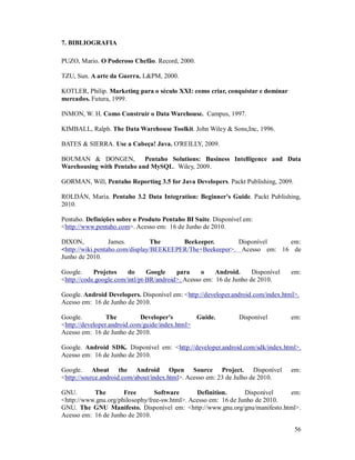 7. BIBLIOGRAFIA

PUZO, Mario. O Poderoso Chefão. Record, 2000.

TZU, Sun. A arte da Guerra. L&PM, 2000.

KOTLER, Philip. Marketing para o século XXI: como criar, conquistar e dominar
mercados. Futura, 1999.

INMON, W. H. Como Construir o Data Warehouse. Campus, 1997.

KIMBALL, Ralph. The Data Warehouse Toolkit. John Wiley & Sons,Inc, 1996.

BATES & SIERRA. Use a Cabeça! Java. O'REILLY, 2009.

BOUMAN & DONGEN,           Pentaho Solutions: Business Intelligence and Data
Warehousing with Pentaho and MySQL. Wiley, 2009.

GORMAN, Will, Pentaho Reporting 3.5 for Java Developers. Packt Publishing, 2009.

ROLDÁN, María. Pentaho 3.2 Data Integration: Beginner's Guide. Packt Publishing,
2010.

Pentaho. Definições sobre o Produto Pentaho BI Suite. Disponível em:
<http://www.pentaho.com>. Acesso em: 16 de Junho de 2010.

DIXON,            James.         The     Beekeeper.       Disponível    em:
<http://wiki.pentaho.com/display/BEEKEEPER/The+Beekeeper>. Acesso em: 16 de
Junho de 2010.

Google.     Projetos    do      Google    para     o    Android.     Disponível   em:
<http://code.google.com/intl/pt-BR/android>. Acesso em: 16 de Junho de 2010.

Google. Android Developers. Disponível em: <http://developer.android.com/index.html>.
Acesso em: 16 de Junho de 2010.

Google.          The         Developer's        Guide.          Disponível        em:
<http://developer.android.com/guide/index.html>
Acesso em: 16 de Junho de 2010.

Google. Android SDK. Disponível em: <http://developer.android.com/sdk/index.html>.
Acesso em: 16 de Junho de 2010.

Google. About the Android Open Source Project. Disponível                         em:
<http://source.android.com/about/index.html>. Acesso em: 23 de Julho de 2010.

GNU.       The        Free       Software       Definition.      Disponível   em:
<http://www.gnu.org/philosophy/free-sw.html>. Acesso em: 16 de Junho de 2010.
GNU. The GNU Manifesto. Disponível em: <http://www.gnu.org/gnu/manifesto.html>.
Acesso em: 16 de Junho de 2010.

                                                                                   56
 