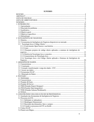 SUMÁRIO
RESUMO ....................................................................................................................................... 4
ABSTRACT ................................................................................................................................... 5
LISTA DE FIGURAS ..................................................................................................................... 6
LISTA DE ABREVIATURAS ......................................................................................................... 7
SUMÁRIO...................................................................................................................................... 8
1. INTRODUÇÃO ........................................................................................................................ 10
   1.1 Apresentação ...................................................................................................................... 10
   1.2 Descrição do problema ........................................................................................................11
   1.3 Justificativa .........................................................................................................................11
   1.4 Objetivo geral ..................................................................................................................... 12
   1.5 Objetivos específicos .......................................................................................................... 12
   1.6 Metodologia ....................................................................................................................... 12
2 INTELIGÊNCIA DE NEGÓCIOS ............................................................................................ 13
   2.1 História............................................................................................................................... 13
   2.2 Ferramentas de Inteligência de Negócios disponíveis no mercado ...................................... 14
   2.3 Tecnologia Java e Código Aberto ...................................................................................... 14
      2.3.1 O movimento Open Source e sua história .................................................................... 14
      2.3.2 Linux .......................................................................................................................... 15
      2.3.3 Principais projetos de código aberto aplicados a sistemas de inteligência de
      negócios............................................................................................................................... 15
      2.3.4 História da Tecnologia Java e conceitos ....................................................................... 16
      2.3.5 Características da Tecnologia Java ............................................................................... 19
      2.3.6 Tecnologia Java e de Código Aberto aplicada a Sistemas de Inteligência de
      Negócios .............................................................................................................................. 20
3 ARMAZÉM DE DADOS .......................................................................................................... 21
   3.1 Características .................................................................................................................... 21
   3.2 Construção......................................................................................................................... 21
   3.3 Extração, transformação e carga dos dados - ETC .............................................................. 22
   3.4 Acesso aos dados ............................................................................................................... 23
   3.5 Ferramentas OLAP ............................................................................................................. 24
   3.6 Mineração de Dados .......................................................................................................... 25
4 PENTAHO ................................................................................................................................ 26
   4.1 Mobilidade ......................................................................................................................... 27
   4.2 Características .................................................................................................................... 27
   4.3 Pentaho BI Suite ................................................................................................................. 27
   4.4 Pentaho BI Server ............................................................................................................... 28
   4.5 PRD (Pentaho Report Designer) ......................................................................................... 30
   4.6 PDI (Pentaho Data Integration) ........................................................................................... 30
   4.7 PSW (Pentaho Schema Workbench).................................................................................... 30
   4.8 WEKA................................................................................................................................ 30
5. CONSTRUINDO UMA SOLUÇÃO DE BI PROFISSIONAL .................................................. 31
   5.1 Instalação das ferramentas de Inteligência de Negócios ...................................................... 31
   5.2 Processos de ETL ............................................................................................................... 33
      5.2.1 Definindo os indicadores ............................................................................................. 33
      5.2.2 Modelagem Dimensional ............................................................................................. 33
      5.2.3 Descrição das dimensões, fatos e campos .................................................................... 35
      5.2.4 Criando os processos de ETL no Kettle ....................................................................... 38
   5.3 Cubos OLAP ...................................................................................................................... 39
   5.4 Painel com Mapas............................................................................................................... 49

                                                                                                                                  8
 