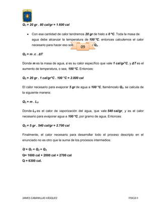 Q1 = 20 gr . 80 cal/gr = 1.600 cal
Con esa cantidad de calor tendremos 20 gr de hielo a 0 ºC. Toda la masa de
agua debe alcanzar la temperatura de 100 ºC. entonces calculemos el calor
necesario para hacer eso solo. Llamémoslo Q2.

09

Q2 = m .c . ΔT
Donde m es la masa de agua, c es su calor específico que vale 1 cal/gr°C, y ΔT es el
aumento de temperatura, o sea, 100 ºC. Entonces:
Q2 = 20 gr . 1 cal/gr°C . 100 °C = 2.000 cal
El calor necesario para evaporar 5 gr de agua a 100 °C, llamémoslo Q3, se calcula de
la siguiente manera:
Q 3 = m . LV
Donde LV es el calor de vaporización del agua, que vale 540 cal/gr, y es el calor
necesario para evaporar agua a 100 ºC, por gramo de agua. Entonces:
Q3 = 5 gr . 540 cal/gr = 2.700 cal
Finalmente, el calor necesario para desarrollar todo el proceso descripto en el
enunciado no es otro que la suma de los procesos intermedios:
Q = Q1 + Q2 + Q3
Q= 1600 cal + 2000 cal + 2700 cal
Q = 6300 cal.

JAMES CABANILLAS VÁSQUEZ

FISICA II

 