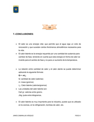 10
7.-CONCLUSIONES:

El calor es una energía vital, que permite que el agua siga un ciclo de
renovación y que sucedan ciertos fenómenos atmosféricos necesarios para
la vida.
El calor latente es la energía requerida por una cantidad de sustancia para
cambiar de fase, teniendo en cuenta que esta energía en forma de calor se
invierte para el cambio de fase y no para un aumento de la temperatura.

La relación entre cantidad de calor y el calor atente se puede determinar
aplicando la siguiente fórmula:
Q= m
Q: cantidad de calor (calorías)
m: masa (gramos)
: Calor latente (calorías/gramos)
Las unidades del calor latente son:
Cal/ gr: calorías entre gramo.
J/kg: joule entre kilogramos.

El calor latente es muy importante para la industria, puesto que es utilizado
en la cocinas, en la refrigeración, bombas de calor, etc.

JAMES CABANILLAS VÁSQUEZ

FISICA II

 