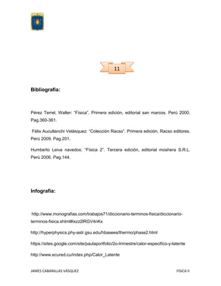 11

Bibliografía:

Pérez Terrel, Walter: “Física”. Primera edición, editorial san marcos. Perú 2000.
Pag.360-361.
Félix Aucullanchi Velásquez: “Colección Racso”. Primera edición, Racso editores.
Perú 2009. Pag.201.
Humberto Leiva navedos: “Física 2”. Tercera edición, editorial moshera S.R.L.
Perú 2006. Pag.144.

Infografía:

http://www.monografias.com/trabajos71/diccionario-terminos-fisica/diccionarioterminos-fisica.shtml#ixzz2lRGV4nKx
http://hyperphysics.phy-astr.gsu.edu/hbasees/thermo/phase2.html
https://sites.google.com/site/paulaportfolio/2o-trimestre/calor-especifico-y-latente
http://www.ecured.cu/index.php/Calor_Latente

JAMES CABANILLAS VÁSQUEZ

FISICA II

 