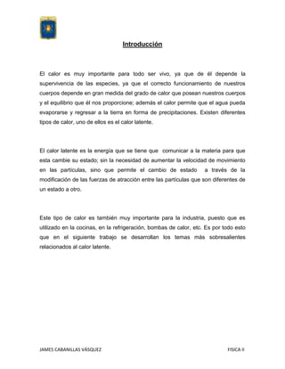 Introducción

El calor es muy importante para todo ser vivo, ya que de él depende la
supervivencia de las especies, ya que el correcto funcionamiento de nuestros
cuerpos depende en gran medida del grado de calor que posean nuestros cuerpos
y el equilibrio que él nos proporcione; además el calor permite que el agua pueda
evaporarse y regresar a la tierra en forma de precipitaciones. Existen diferentes
tipos de calor, uno de ellos es el calor latente.

El calor latente es la energía que se tiene que comunicar a la materia para que
esta cambie su estado; sin la necesidad de aumentar la velocidad de movimiento
en las partículas, sino que permite el cambio de estado

a través de la

modificación de las fuerzas de atracción entre las partículas que son diferentes de
un estado a otro.

Este tipo de calor es también muy importante para la industria, puesto que es
utilizado en la cocinas, en la refrigeración, bombas de calor, etc. Es por todo esto
que en el siguiente trabajo se desarrollan los temas más sobresalientes
relacionados al calor latente.

JAMES CABANILLAS VÁSQUEZ

FISICA II

 