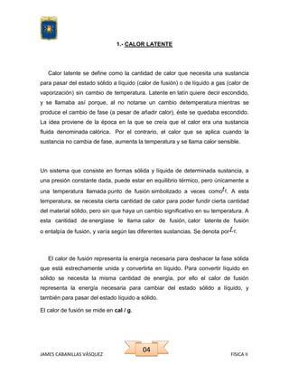 1.- CALOR LATENTE

Calor latente se define como la cantidad de calor que necesita una sustancia
para pasar del estado sólido a líquido (calor de fusión) o de líquido a gas (calor de
vaporización) sin cambio de temperatura. Latente en latín quiere decir escondido,
y se llamaba así porque, al no notarse un cambio detemperatura mientras se
produce el cambio de fase (a pesar de añadir calor), éste se quedaba escondido.
La idea proviene de la época en la que se creía que el calor era una sustancia
fluida denominada calórica. Por el contrario, el calor que se aplica cuando la
sustancia no cambia de fase, aumenta la temperatura y se llama calor sensible.

Un sistema que consiste en formas sólida y líquida de determinada sustancia, a
una presión constante dada, puede estar en equilibrio térmico, pero únicamente a
una temperatura llamada punto de fusión simbolizado a veces como . A esta
temperatura, se necesita cierta cantidad de calor para poder fundir cierta cantidad
del material sólido, pero sin que haya un cambio significativo en su temperatura. A
esta cantidad de energíase le llama calor de fusión, calor latente de fusión
o entalpía de fusión, y varía según las diferentes sustancias. Se denota por

.

El calor de fusión representa la energía necesaria para deshacer la fase sólida
que está estrechamente unida y convertirla en líquido. Para convertir líquido en
sólido se necesita la misma cantidad de energía, por ello el calor de fusión
representa la energía necesaria para cambiar del estado sólido a líquido, y
también para pasar del estado líquido a sólido.
El calor de fusión se mide en cal / g.

JAMES CABANILLAS VÁSQUEZ

04

FISICA II

 
