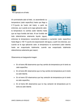 Por ejemplo en el hielo:

Al suministrarle calor al hielo, va ascendiendo su
temperatura (calor específico) hasta que llega a
0 °C (punto de fusión del hielo), a partir de
entonces, aun cuando se le siga aplicando calor,
la temperatura no cambia (calor latente) hasta
que se haya fundido del todo. Al ser fundido del
todo obtendríamos solamente liquido (agua),
entonces la temperatura nuevamente empezara a aumentar (calor específico)
hasta llegar a 100 °C (punto de evaporización del agua), a partir de entonces, aun
cuando se le siga aplicando calor, la temperatura no aumentará (calor latente)
hasta

ser

evaporizado

totalmente;

cuando

sea

evaporizado

totalmente

obtendríamos solamente gas (vapor).

Observemos en lasiguiente imagen:

En el tramo AB observamos que hay cambio de temperatura por lo tanto es
calor específico.
En el tramo BC observamos que no hay cambio de temperatura por lo tanto
es calor latente.
En el tramo CD observamos que hay variación de temperatura por lo tanto
es calor especifico.
En el tramo DE observamos que no hay variación de temperatura por lo
tanto es calor latente.

JAMES CABANILLAS VÁSQUEZ

05

FISICA II

 