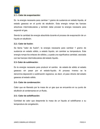 2.1.- Calor de evaporización:
Es la energía necesaria para cambiar 1 gramo de sustancia en estado líquida, al
estado gaseoso en el punto de ebullición. Esta energía rompe las fuerzas
atractivas intermoleculares y también debe proveer la energía necesaria para
expandir el gas.
Siendo la cantidad de energía absorbida durante el proceso de evaporación de un
líquido en ebullición.
2.2.- Calor de fusión:
Se llama "calor de fusión", la energía necesaria para cambiar 1 gramo de
sustancia en estado sólido, a estado líquido, sin cambiar su temperatura. Esta
energía rompe los enlaces de sólidos, y queda una significativa cantidad, asociada
con las fuerzas intermoleculares del estado líquido.
2.3- Calor de sublimación:
Es la energía necesaria para producir el cambio de estado de sólido al estado
gaseoso

sin

pasar

por

el

estado líquido.

Al

proceso

inverso

se

le

denomina deposición o sublimación regresiva; es decir, el paso directo del estado
gaseoso al estado sólido.
2.4.- Calor de condensación:
Calor que es liberado por la masa de un gas que se encuentra en su punto de
ebullición al condensarse en un fluido.
2.5.- Calor de solidificación:
Cantidad de calor que desprende la masa de un líquido al solidificarse a su
temperatura de congelación.

JAMES CABANILLAS VÁSQUEZ

FISICA II

 