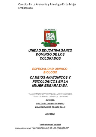 UNIDAD EDUCATIVA SANTO
DOMINGO DE LOS
COLORADOS
ESPECIALIDAD QUIMICO-
BIOLOGO
CAMBIOS ANATOMICOS Y
PSICOLOGICOS EN LA
MUJER EMBARAZADA.
TRABAJO MONOGRAFICO PREVIO A LA OBTENCION DEL
TITULO DEL BACHILLER GENERAL UNIFICADO
AUTORES:
LUIS DAVID CARRILLO CHANGO
DAVID FERNANDO ROSADO SOLIS
DIRECTOR:
Santo Domingo- Ecuador
2014- 2015UNIDAD EDUCATIVA “SANTO DOMINGO DE LOS COLORADOS”
Cambios En La Anatomía y Psicología En La Mujer
Embarazada
 