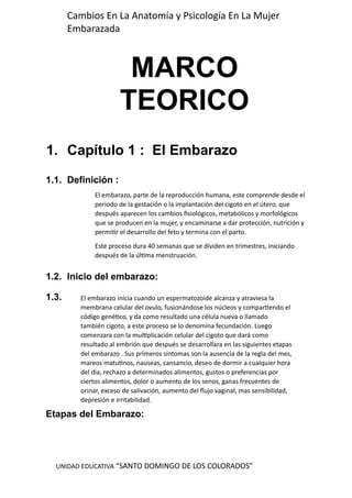 UNIDAD EDUCATIVA “SANTO DOMINGO DE LOS COLORADOS”
Cambios En La Anatomía y Psicología En La Mujer
Embarazada
MARCO
TEORICO
1. Capítulo 1 : El Embarazo
1.1. Definición :
1.2. Inicio del embarazo:
1.3.
Etapas del Embarazo:
El embarazo, parte de la reproducción humana, este comprende desde el
periodo de la gestación o la implantación del cigoto en el útero, que
después aparecen los cambios fisiológicos, metabólicos y morfológicos
que se producen en la mujer, y encaminarse a dar protección, nutrición y
permitir el desarrollo del feto y termina con el parto.
Este proceso dura 40 semanas que se dividen en trimestres, iniciando
después de la última menstruación.
El embarazo inicia cuando un espermatozoide alcanza y atraviesa la
membrana celular del ovulo, fusionándose los núcleos y compartiendo el
código genético, y da como resultado una célula nueva o llamado
también cigoto, a este proceso se lo denomina fecundación. Luego
comenzara con la multiplicación celular del cigoto que dará como
resultado al embrión que después se desarrollara en las siguientes etapas
del embarazo . Sus primeros síntomas son la ausencia de la regla del mes,
mareos matutinos, nauseas, cansancio, deseo de dormir a cualquier hora
del dia, rechazo a determinados alimentos, gustos o preferencias por
ciertos alimentos, dolor o aumento de los senos, ganas frecuentes de
orinar, exceso de salivación, aumento del flujo vaginal, mas sensibilidad,
depresión e irritabilidad.
 