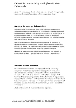 UNIDAD EDUCATIVA “SANTO DOMINGO DE LOS COLORADOS”
Cambios En La Anatomía y Psicología En La Mujer
Embarazada
con el ciclo con este ciclo. Ha esto se lo conoce como sangrado de implantación,
ocurre cuando el ovulo fecundado se adhiere a la pared del útero.
Aumento del volumen de los pechos.
Uno de los primeros síntomas del embarazo es el aumento de volumen y
sensibilidad de los pechos, procedente de los cambios hormonales como la de la
progesterona que favorece a este cambio y los estrógenos en el desarrollo de los
conductos de leche materna. Esto se debe a que los pechos deben estar
preparados para la lactancia. Las mujeres que presentan este síntoma tienden a
usar sujetadores dos tallas más.
Esto por lo general ocurre durante las primeras semanas de embarazo: los
pezones y las aréolas también sufren cambios, se oscurecen; pasan de un color
rosáceo a un marrón y las glándulas de Montgomery que se encargan de lubricar
el pecho durante el embarazo y dar protección durante la lactancia.
Existen otras hormonas que se presentan en este síntoma, que preparan al
cuerpo para la lactancia, como la prolactina, la oxitocina y la luteinizante.
Náuseas, mareos y vómitos.
Frecuentemente aparecen en el primer o segundo mes de embarazo y
desaparecen alrededor del segundo trimestre de gestación. Aunque no se
conocen las causas por las que aparecen estos síntomas, muchos estudios
mencionan a diversos factores tales como cambios hormonales que afectan a
funciones del cerebro que regulan estos efectos, disminución de la glucosa en la
sangre, embarazos múltiples o cambios emocionales estos son más frecuentes en
la mujeres que no han deseado el embarazo o que lo viven con temor o ansiedad.
Entre estas causas se tiene en cuenta la alimentación, el estrés y la sensibilidad a
ciertos olores.
Alrededor de un tercio de mujeres embarazadas la padecen.
 