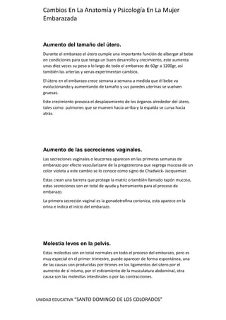 UNIDAD EDUCATIVA “SANTO DOMINGO DE LOS COLORADOS”
Cambios En La Anatomía y Psicología En La Mujer
Embarazada
Aumento del tamaño del útero.
Durante el embarazo el útero cumple una importante función de albergar al bebe
en condiciones para que tenga un buen desarrollo y crecimiento, este aumenta
unas diez veces su peso a lo largo de todo el embarazo de 60gr a 1200gr, así
también las arterias y venas experimentan cambios.
El útero en el embarazo crece semana a semana a medida que él bebe va
evolucionando y aumentando de tamaño y sus paredes uterinas se vuelven
gruesas.
Este crecimiento provoca el desplazamiento de los órganos alrededor del útero,
tales como: pulmones que se mueven hacia arriba y la espalda se curva hacia
atrás.
Aumento de las secreciones vaginales.
Las secreciones vaginales o leucorrea aparecen en las primeras semanas de
embarazo por efecto vascularizane de la progesterona que segrega mucosa de un
color violeta a este cambio se lo conoce como signo de Chadwick- Jacquemier.
Estas crean una barrera que protege la matriz o también llamado tapón mucoso,
estas secreciones son en total de ayuda y herramienta para el proceso de
embarazo.
La primera secreción vaginal es la gonadotrofina corionica, esta aparece en la
orina e indica el inicio del embarazo.
Molestia leves en la pelvis.
Estas molestias son en total normales en todo el proceso del embarazo, pero es
muy especial en el primer trimestre, puede aparecer de forma espontánea, una
de las causas son producidas por tirones en los ligamentos del útero por el
aumento de sí mismo, por el estiramiento de la musculatura abdominal, otra
causa son las molestias intestinales o por las contracciones.
 