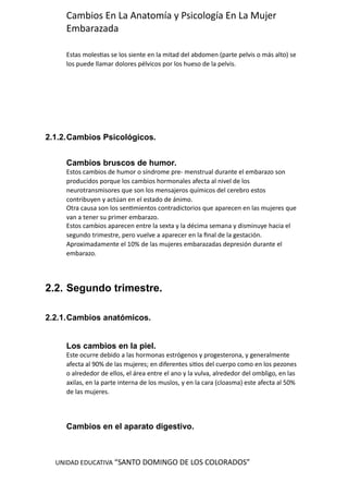 UNIDAD EDUCATIVA “SANTO DOMINGO DE LOS COLORADOS”
Cambios En La Anatomía y Psicología En La Mujer
Embarazada
Estas molestias se los siente en la mitad del abdomen (parte pelvis o más alto) se
los puede llamar dolores pélvicos por los hueso de la pelvis.
2.1.2.Cambios Psicológicos.
Cambios bruscos de humor.
Estos cambios de humor o síndrome pre- menstrual durante el embarazo son
producidos porque los cambios hormonales afecta al nivel de los
neurotransmisores que son los mensajeros químicos del cerebro estos
contribuyen y actúan en el estado de ánimo.
Otra causa son los sentimientos contradictorios que aparecen en las mujeres que
van a tener su primer embarazo.
Estos cambios aparecen entre la sexta y la décima semana y disminuye hacia el
segundo trimestre, pero vuelve a aparecer en la final de la gestación.
Aproximadamente el 10% de las mujeres embarazadas depresión durante el
embarazo.
2.2. Segundo trimestre.
2.2.1.Cambios anatómicos.
Los cambios en la piel.
Este ocurre debido a las hormonas estrógenos y progesterona, y generalmente
afecta al 90% de las mujeres; en diferentes sitios del cuerpo como en los pezones
o alrededor de ellos, el área entre el ano y la vulva, alrededor del ombligo, en las
axilas, en la parte interna de los muslos, y en la cara (cloasma) este afecta al 50%
de las mujeres.
Cambios en el aparato digestivo.
 