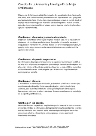 UNIDAD EDUCATIVA “SANTO DOMINGO DE LOS COLORADOS”
Cambios En La Anatomía y Psicología En La Mujer
Embarazada
El aumento de hormonas relajan los músculos del aparato digestivo, haciéndolo
más lento, este funcionamiento permite absorber los nutrientes para que pasen
por la circulación hacia él bebe. Los movimientos que empuja la comida desde el
esófago hacia el estómago son más lento y el estómago tarda más en vaciarse.
Además, el crecimiento del útero aplasta a otros órganos, esta lentitud produce
agruras y estreñimiento.
Cambios en el corazón y aparato circulatorio.
El corazón aumenta de tamaño y se desplaza hacia un lado por la elevación del
diafragma y la presión arterial disminuye durante las primeras 24 semanas, y
después se irá normalizando. Además, debido a la presión del peso del útero, la
presión en las venas aumenta en las extremidades inferiores produciendo la
aparición de varices.
Cambios en el aparato respiratorio.
La estimulación de progesterona aumenta la capacidad pulmonar, en un 30% a
un 40% en la respiración, esto permite que la sangre transporte más oxígeno a la
placenta y elimine el dióxido de carbono del cuerpo. La caja del tórax aumentara
su circunferencia de dos a tres pulgadas para acomodar a los pulmones que
aumentaran de tamaño.
Cambios en el útero.
A medida que el útero vaya aumentando, el abdomen se hará más notorio y el
ombligo estará más salido. El útero estará más alto y más inclinado hacia
adelante, este aumento del tamaño útero ejercerá presión sobre algunos
ligamentos y músculos, produce calambres, dolores musculares en la parte baja
de la espalda y contracciones.
Cambios en los pechos.
Durante el 4to mes los pechos y las glándulas productoras de leche continuaran
creciendo debido a la estimulación de la progesterona y los estrógenos, en el 6to
mes estarán listos para producir leche, aparecerá pequeñas gotas amarrillas
denominas calostro, este contiene anticuerpos que ayudan a combatir
infecciones del cuerpo.
 
