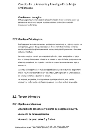 UNIDAD EDUCATIVA “SANTO DOMINGO DE LOS COLORADOS”
Cambios En La Anatomía y Psicología En La Mujer
Embarazada
Cambios en la vagina.
El flujo vaginal aumentara debido a la estimulación de las hormonas sobre las
células que recubren la vagina, estas secreciones sirven para combatir
infecciones bacterianas.
2.2.2.Cambios Psicológicos.
Por lo general la mujer comienza a sentirse mucho mejor y su carácter cambia en
este periodo, ya que desaparece algunas de las molestias iniciales, como los
cambios hormonales y la mujer tiende a adaptarse psicológicamente a la nueva
actividad habitual.
La mujer empieza a sentir los movimientos fetales como las pataditas, a soñar
con su bebe y durante este trimestre se conoce el sexo del bebe que aumentara
el estado emocional, los expertos consideran que es la mejor etapa de todo el
embarazo.
Además, suele aparecer de nuevo el apetito sexual perdido durante los primeros
meses y aumenta la sensibilidad; y los antojos, son expresión de una necesidad
de tener pendientes a cuantos te rodean.
Se produce, en general, la búsqueda de figuras protectoras, que suelen
descubrirse en la madre o en la pareja, ya que necesitas sentirte amparada.
2.3. Tercer trimestre
2.3.1.Cambios anatómicos
Aparición de cansancio y dolores de espalda de nuevo.
Aumento de la transpiración
Aumento de peso entre 3 y 5 kilos.
 