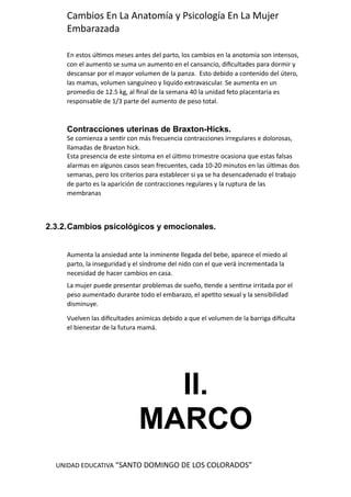 UNIDAD EDUCATIVA “SANTO DOMINGO DE LOS COLORADOS”
Cambios En La Anatomía y Psicología En La Mujer
Embarazada
En estos últimos meses antes del parto, los cambios en la anotomía son intensos,
con el aumento se suma un aumento en el cansancio, dificultades para dormir y
descansar por el mayor volumen de la panza. Esto debido a contenido del útero,
las mamas, volumen sanguíneo y liquido extravascular. Se aumenta en un
promedio de 12.5 kg, al final de la semana 40 la unidad feto placentaria es
responsable de 1/3 parte del aumento de peso total.
Contracciones uterinas de Braxton-Hicks.
Se comienza a sentir con más frecuencia contracciones irregulares e dolorosas,
llamadas de Braxton hick.
Esta presencia de este síntoma en el último trimestre ocasiona que estas falsas
alarmas en algunos casos sean frecuentes, cada 10-20 minutos en las últimas dos
semanas, pero los criterios para establecer si ya se ha desencadenado el trabajo
de parto es la aparición de contracciones regulares y la ruptura de las
membranas
2.3.2.Cambios psicológicos y emocionales.
Aumenta la ansiedad ante la inminente llegada del bebe, aparece el miedo al
parto, la inseguridad y el síndrome del nido con el que verá incrementada la
necesidad de hacer cambios en casa.
La mujer puede presentar problemas de sueño, tiende a sentirse irritada por el
peso aumentado durante todo el embarazo, el apetito sexual y la sensibilidad
disminuye.
Vuelven las dificultades anímicas debido a que el volumen de la barriga dificulta
el bienestar de la futura mamá.
II.
MARCO
 