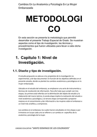 UNIDAD EDUCATIVA “SANTO DOMINGO DE LOS COLORADOS”
Cambios En La Anatomía y Psicología En La Mujer
Embarazada
METODOLOGI
CO
En esta sección se presenta la metodología que permitió
desarrollar el presente Trabajo Especial de Grado. Se muestran
aspectos como el tipo de investigación, las técnicas y
procedimientos que fueron utilizados para llevar a cabo dicha
investigación.
1. Capítulo 1: Nivel de
Investigación.
1.1. Diseño y tipo de investigación.
El estudio propuesto se adecuo a los propósitos de la investigación no
experimental, y de tipo documental. En función de los objetivos definidos en el
presente estudio, donde se planteó los cambios anatómicos y psicológicos en la
mujer embarazada.
Ubicado en el estudio del embarazo, se emplearon una serie de instrumentos y
técnicas de recolección de información. Para ello hubo que cumplir con tres
etapas, las primera está referida con la delimitación del objeto de estudio y la
elaboración del marco teórico, la senda etapa implico la realización del estudio a
nivel anatómico y psicológico, y la tercera etapa correspondió a proponer
mejoras en el conocimiento y dar información a las mujeres sobre el embarazo a
un nivel más analítico, y compresivo.
Los cambios en el embarazo, los cuales fueron estudiados en tres etapas o por
trimestres en la que cada uno se refieren a un cambio en específico de la
anatomía y psicología de la mujer.
 