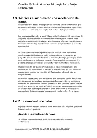 UNIDAD EDUCATIVA “SANTO DOMINGO DE LOS COLORADOS”
Cambios En La Anatomía y Psicología En La Mujer
Embarazada
1.3. Técnicas e instrumentos de recolección de
datos.
Para el desarrollo de esta investigación fue necesario utilizar herramientas que
permitieron recolectar el mayor número de información necesaria, con el fin de
obtener un conocimiento más amplio de la realidad de la problemática.
Por naturaleza del estudio se requirió la recopilación documental, que se trata del
acopio de los antecedentes relacionados con la investigación. Para tal fin se
consultaron documentos de páginas web, formales e informales, también se usó
la observación directa y las entrevistas, las cuales complementaran la encuesta
que se utilizó.
Se utilizó como instrumento para recolección de datos sobre los cambios
anatómicos y psicológicos en la mujer embarazada, una encuesta con 15
preguntas para recolectar datos sobre la anatomía, fisiología, psicología y estado
emocional durante el embarazo. Para estos fines se realizó reuniones con dos
personas encargadas de aplicar la encuesta, y personalmente en varios casos.
Hubo dificultades por cuanto en muchos casos no podían desplazarse a la
reunión, por los problemas en el transporte, en otros casos por falta de medios
económicos y también por no existir la infraestructura adecuada para su
desplazamiento.
En muchos casos tuvimos que trasladarnos a los domicilios, con las dificultades
del caso porque la mayoría de las mujeres estaban ya en el tercer trimestre de
embarazo. En los domicilios tuvimos que explicar a los familiares de que se trata,
para lograr la aprobación y aplicación de la encuesta a las mujeres embarazadas.
Se solucionaron los múltiples problemas con la explicación, la flexibilidad y la
gran cantidad de tiempo necesario para cumplir con la recolección de datos.
1.4. Procesamiento de datos.
El procesamiento de datos se realizó con el análisis de cada pregunta, y sacando
los porcentajes respectivos.
Análisis e interpretación de datos.
Se procede a tabular los datos de 80 encuestas, realizadas a mujeres
embarazadas.
 